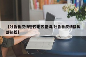 【吐鲁番疫情管控地区查询,吐鲁番疫情指挥部热线】