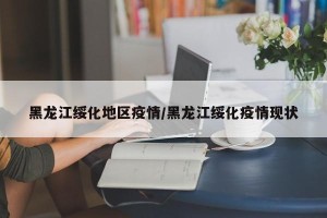 黑龙江绥化地区疫情/黑龙江绥化疫情现状