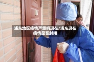 浦东地区疫情严重吗现在/浦东现在疫情是否封闭