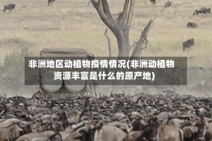 非洲地区动植物疫情情况(非洲动植物资源丰富是什么的原产地)