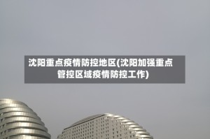 沈阳重点疫情防控地区(沈阳加强重点管控区域疫情防控工作)