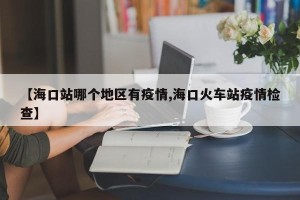 【海口站哪个地区有疫情,海口火车站疫情检查】