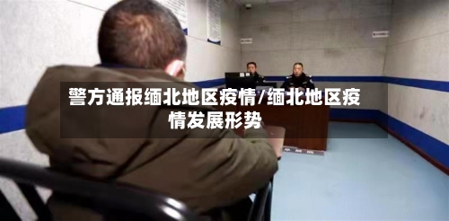 警方通报缅北地区疫情/缅北地区疫情发展形势-第2张图片