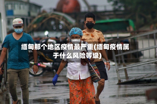 缅甸那个地区疫情最严重(缅甸疫情属于什么风险等级)-第1张图片