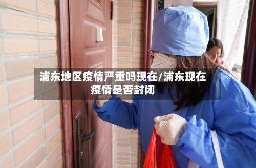 浦东地区疫情严重吗现在/浦东现在疫情是否封闭-第1张图片