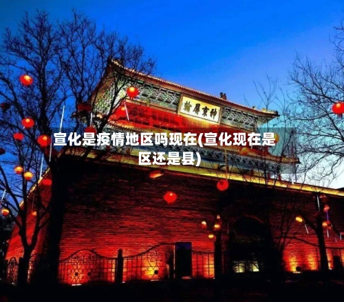 宣化是疫情地区吗现在(宣化现在是区还是县)-第3张图片